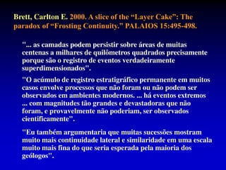 Brett, Carlton E. 2000. A slice of the “Layer Cake”: The
paradox of “Frosting Continuity.” PALAIOS 15:495-498.
"... as camadas podem persistir sobre áreas de muitas
centenas a milhares de quilômetros quadrados precisamente
porque são o registro de eventos verdadeiramente
superdimensionados".
"O acúmulo de registro estratigráfico permanente em muitos
casos envolve processos que não foram ou não podem ser
observados em ambientes modernos. ... há eventos extremos
... com magnitudes tão grandes e devastadoras que não
foram, e provavelmente não poderiam, ser observados
cientificamente".
"Eu também argumentaria que muitas sucessões mostram
muito mais continuidade lateral e similaridade em uma escala
muito mais fina do que seria esperada pela maioria dos
geólogos".
 