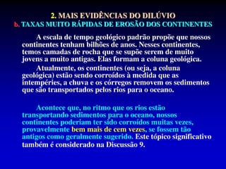 2. MAIS EVIDÊNCIAS DO DILÚVIO
b. TAXAS MUITO RÁPIDAS DE EROSÃO DOS CONTINENTES
A escala de tempo geológico padrão propõe que nossos
continentes tenham bilhões de anos. Nesses continentes,
temos camadas de rocha que se supõe serem de muito
jovens a muito antigas. Elas formam a coluna geológica.
Atualmente, os continentes (ou seja, a coluna
geológica) estão sendo corroídos à medida que as
intempéries, a chuva e os córregos removem os sedimentos
que são transportados pelos rios para o oceano.
Acontece que, no ritmo que os rios estão
transportando sedimentos para o oceano, nossos
continentes poderiam ter sido corroídos muitas vezes,
provavelmente bem mais de cem vezes, se fossem tão
antigos como geralmente sugerido. Este tópico significativo
também é considerado na Discussão 9.
 