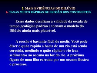 2. MAIS EVIDÊNCIAS DO DILÚVIO
b. TAXAS MUITO RÁPIDAS DE EROSÃO DOS CONTINENTES
Esses dados desafiam a validade da escala de
tempo geológico padrão e tornam o modelo do
Dilúvio ainda mais plausível.
A erosão é bastante fácil de medir. Você pode
dizer o quão rápido a bacia de um rio está sendo
corroída, medindo o quão rápido o rio leva
sedimentos ao oceano na foz do rio. A próxima
figura de uma ilha cercada por um oceano ilustra
o processo.
 
