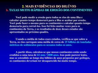 2. MAIS EVIDÊNCIAS DO DILÚVIO
b. TAXAS MUITO RÁPIDAS DE EROSÃO DOS CONTINENTES
Você pode medir a erosão para todos os rios de uma ilha e
calcular quanto tempo demorará para a ilha se acabar por erosão.
Você pode fazer o mesmo para os continentes e calcular quanto tempo
demoraria para corroê-los. Isso foi feito muitas vezes para os
continentes da Terra, e os resultados de doze desses estudos são
apresentados no próximo quadro.
Usando a média de todos esses estudos, verifica-se que sobre a
Terra, os rios carregam uma média de cerca de 25 bilhões de toneladas
métricas de sedimentos para os oceanos todos os anos.
A partir disso, calculou-se que nossos continentes estão sendo
erodidos a uma taxa de 61 mm / 1000 anos. Isso pode parecer lento,
mas se estendido ao longo dos bilhões de anos propostos por geólogos,
os continentes deveriam ter desaparecido há muito tempo.
 