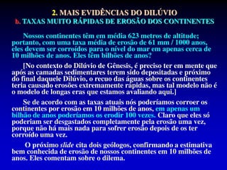 2. MAIS EVIDÊNCIAS DO DILÚVIO
b. TAXAS MUITO RÁPIDAS DE EROSÃO DOS CONTINENTES
Nossos continentes têm em média 623 metros de altitude;
portanto, com uma taxa média de erosão de 61 mm / 1000 anos,
eles devem ser corroídos para o nível do mar em apenas cerca de
10 milhões de anos. Eles têm bilhões de anos?
[No contexto do Dilúvio de Gênesis, é preciso ter em mente que
após as camadas sedimentares terem sido depositadas e próximo
do final daquele Dilúvio, o recuo das águas sobre os continentes
teria causado erosões extremamente rápidas, mas tal modelo não é
o modelo de longas eras que estamos avaliando aqui.]
Se de acordo com as taxas atuais nós poderíamos corroer os
continentes por erosão em 10 milhões de anos, em apenas um
bilhão de anos poderíamos os erodir 100 vezes. Claro que eles só
poderiam ser desgastados completamente pela erosão uma vez,
porque não há mais nada para sofrer erosão depois de os ter
corroído uma vez.
O próximo slide cita dois geólogos, confirmando a estimativa
bem conhecida de erosão de nossos continentes em 10 milhões de
anos. Eles comentam sobre o dilema.
 