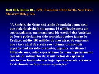 Dott RH, Batten RL. 1971. Evolution of the Earth. New York:
McGraw-Hill, p 136.
"AAmérica do Norte está sendo desnudada a uma taxa
que poderia nivelá-la em apenas 10 milhões de anos; em
outras palavras, na mesma taxa [de erosão], dez Américas
do Norte poderiam ter sido corroídas desde o tempo do
Cretáceo médio, 100 milhões de anos atrás. Se supormos
que a taxa atual de erosão e os volumes continentais
expostos tenham sido constantes, digamos, no último 1
bilhão de anos, então esperaríamos ter uma impressionante
camada de sedimentos de 30 mil metros de espessura
cobrindo os fundos do mar hoje. Aparentemente, erramos
terrivelmente ao fazer nossas suposições."
 