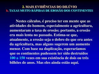 2. MAIS EVIDÊNCIAS DO DILÚVIO
b. TAXAS MUITO RÁPIDAS DE EROSÃO DOS CONTINENTES
Nestes cálculos, é preciso ter em mente que as
atividades do homem, especialmente a agricultura,
aumentaram a taxa de erosão; portanto, a erosão
era mais lenta no passado. Estima-se que,
atualmente, a erosão seja o dobro do que era antes
da agricultura, mas alguns sugerem um aumento
menor. Com base na duplicação, esperaríamos
que os continentes pudessem ter sido destruídos
100 a 150 vezes em sua existência de dois ou três
bilhões de anos. Mas eles ainda estão aqui.
 