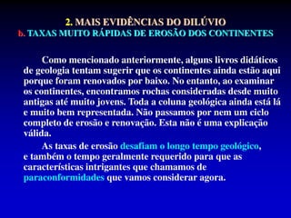 2. MAIS EVIDÊNCIAS DO DILÚVIO
b. TAXAS MUITO RÁPIDAS DE EROSÃO DOS CONTINENTES
Como mencionado anteriormente, alguns livros didáticos
de geologia tentam sugerir que os continentes ainda estão aqui
porque foram renovados por baixo. No entanto, ao examinar
os continentes, encontramos rochas consideradas desde muito
antigas até muito jovens. Toda a coluna geológica ainda está lá
e muito bem representada. Não passamos por nem um ciclo
completo de erosão e renovação. Esta não é uma explicação
válida.
As taxas de erosão desafiam o longo tempo geológico,
e também o tempo geralmente requerido para que as
características intrigantes que chamamos de
paraconformidades que vamos considerar agora.
 