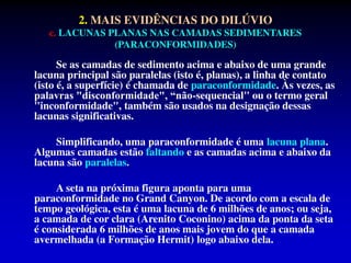 2. MAIS EVIDÊNCIAS DO DILÚVIO
c. LACUNAS PLANAS NAS CAMADAS SEDIMENTARES
(PARACONFORMIDADES)
Se as camadas de sedimento acima e abaixo de uma grande
lacuna principal são paralelas (isto é, planas), a linha de contato
(isto é, a superfície) é chamada de paraconformidade. Às vezes, as
palavras "disconformidade", “não-sequencial" ou o termo geral
"inconformidade", também são usados na designação dessas
lacunas significativas.
Simplificando, uma paraconformidade é uma lacuna plana.
Algumas camadas estão faltando e as camadas acima e abaixo da
lacuna são paralelas.
A seta na próxima figura aponta para uma
paraconformidade no Grand Canyon. De acordo com a escala de
tempo geológica, esta é uma lacuna de 6 milhões de anos; ou seja,
a camada de cor clara (Arenito Coconino) acima da ponta da seta
é considerada 6 milhões de anos mais jovem do que a camada
avermelhada (a Formação Hermit) logo abaixo dela.
 
