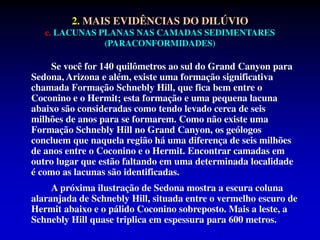 2. MAIS EVIDÊNCIAS DO DILÚVIO
c. LACUNAS PLANAS NAS CAMADAS SEDIMENTARES
(PARACONFORMIDADES)
Se você for 140 quilômetros ao sul do Grand Canyon para
Sedona, Arizona e além, existe uma formação significativa
chamada Formação Schnebly Hill, que fica bem entre o
Coconino e o Hermit; esta formação e uma pequena lacuna
abaixo são consideradas como tendo levado cerca de seis
milhões de anos para se formarem. Como não existe uma
Formação Schnebly Hill no Grand Canyon, os geólogos
concluem que naquela região há uma diferença de seis milhões
de anos entre o Coconino e o Hermit. Encontrar camadas em
outro lugar que estão faltando em uma determinada localidade
é como as lacunas são identificadas.
A próxima ilustração de Sedona mostra a escura coluna
alaranjada de Schnebly Hill, situada entre o vermelho escuro de
Hermit abaixo e o pálido Coconino sobreposto. Mais a leste, a
Schnebly Hill quase triplica em espessura para 600 metros.
 