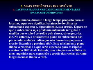 2. MAIS EVIDÊNCIAS DO DIVÚVIO
c. LACUNAS PLANAS NAS CAMADAS SEDIMENTARES
(PARACONFORMIDADES)
Resumindo, durante o longo tempo proposto para as
lacunas, espera-se significativa atuação do clima na
subcamada exposta e, especialmente, sua erosão. Espera-se
que a subcamada seja predominantemente irregular à
medida que o solo é corroído pela chuva, córregos, rios,
etc. No entanto, o nivelamento plano da subcamada nas
paraconformidades indica que não houve tempo para a
erosão. Examine o próximo slide. Esse nivelamento plano
(linha vermelha) é o que seria esperado para os rápidos
eventos do Dilúvio de Gênesis, mas não para os milhões de
anos sugeridos para exposição e erosão das rochas durante
longas lacunas (linha verde).
 