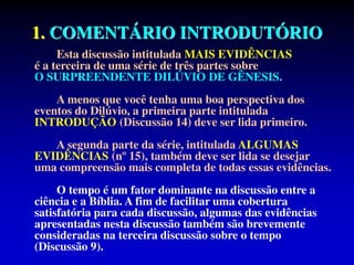 1. COMENTÁRIO INTRODUTÓRIO
Esta discussão intitulada MAIS EVIDÊNCIAS
é a terceira de uma série de três partes sobre
O SURPREENDENTE DILÚVIO DE GÊNESIS.
A menos que você tenha uma boa perspectiva dos
eventos do Dilúvio, a primeira parte intitulada
INTRODUÇÃO (Discussão 14) deve ser lida primeiro.
A segunda parte da série, intitulada ALGUMAS
EVIDÊNCIAS (nº 15), também deve ser lida se desejar
uma compreensão mais completa de todas essas evidências.
O tempo é um fator dominante na discussão entre a
ciência e a Bíblia. A fim de facilitar uma cobertura
satisfatória para cada discussão, algumas das evidências
apresentadas nesta discussão também são brevemente
consideradas na terceira discussão sobre o tempo
(Discussão 9).
 