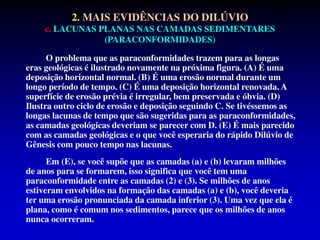 2. MAIS EVIDÊNCIAS DO DILÚVIO
c. LACUNAS PLANAS NAS CAMADAS SEDIMENTARES
(PARACONFORMIDADES)
O problema que as paraconformidades trazem para as longas
eras geológicas é ilustrado novamente na próxima figura. (A) É uma
deposição horizontal normal. (B) É uma erosão normal durante um
longo período de tempo. (C) É uma deposição horizontal renovada. A
superfície de erosão prévia é irregular, bem preservada e óbvia. (D)
Ilustra outro ciclo de erosão e deposição seguindo C. Se tivéssemos as
longas lacunas de tempo que são sugeridas para as paraconformidades,
as camadas geológicas deveriam se parecer com D. (E) É mais parecido
com as camadas geológicas e o que você esperaria do rápido Dilúvio de
Gênesis com pouco tempo nas lacunas.
Em (E), se você supõe que as camadas (a) e (b) levaram milhões
de anos para se formarem, isso significa que você tem uma
paraconformidade entre as camadas (2) e (3). Se milhões de anos
estiveram envolvidos na formação das camadas (a) e (b), você deveria
ter uma erosão pronunciada da camada inferior (3). Uma vez que ela é
plana, como é comum nos sedimentos, parece que os milhões de anos
nunca ocorreram.
 