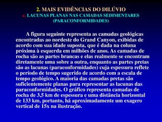 2. MAIS EVIDÊNCIAS DO DILÚVIO
c. LACUNAS PLANAS NAS CAMADAS SEDIMENTARES
(PARACONFORMIDADES)
A figura seguinte representa as camadas geológicas
encontradas ao nordeste do Grand Canyon, exibidas de
acordo com sua idade suposta, que é dada na coluna
próxima à esquerda em milhões de anos. As camadas de
rocha são as partes brancas e elas realmente se encontram
diretamente uma sobre a outra, enquanto as partes pretas
são as lacunas (paraconformidades) cuja espessura reflete
o período de tempo sugerido de acordo com a escala de
tempo geológico. A maioria das camadas pretas são
suficientemente planas para representar as lacunas das
paraconformidades. O gráfico representa camadas de
rocha de 3,5 km de espessura e uma distância horizontal
de 133 km, portanto, há aproximadamente um exagero
vertical de 15x na ilustração.
 