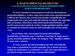 2. MAIS EVIDÊNCIAS DO DILÚVIO
c. LACUNAS PLANAS NAS CAMADAS SEDIMENTARES
(PARACONFORMIDADES)
Às vezes, encontra-se uma pequena erosão da subcamada em
paraconformidades e, é claro, uma certa erosão seria esperada durante
o Dilúvio de Gênesis; mas a erosão encontrada é insignificante em
comparação com o que seria esperado durante as longas eras sugeridas
para as lacunas. Além disso, como mencionado anteriormente, de
acordo com as taxas atuais de erosão e tempo geológico padrão, todas
as camadas de rocha deveriam ter sido destruídas por erosão muitas
vezes.
Os próximos slides são imagens de paraconformidades
identificadas ao final das setas vermelhas. O período de tempo para a
lacuna assumida também é dado. Nas imagens "Ma" significa: milhões
de anos (ano = annum).
Às vezes, a parte da coluna geológica que falta está indicada,
bem como a quantidade de erosão esperada, que se baseia em taxas
médias de erosão para os continentes e é o que seria esperado para o
período de tempo assumido para a paraconformidade.
 