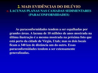 2. MAIS EVIDÊNCIAS DO DILÚVIO
c. LACUNAS PLANAS NAS CAMADAS SEDIMENTARES
(PARACONFORMIDADES)
As paraconformidades tendem a ser espalhadas por
grandes áreas. A lacuna de 10 milhões de anos mostrada na
última ilustração é a mesma mostrada na próxima foto que
está perto da cidade de Virgin, Utah; mas os dois locais
ficam a 340 km de distância um do outro. Essas
paraconformidades tendem a ser extensamente
generalizadas.
 