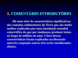 1. COMENTÁRIO INTRODUTÓRIO
Há uma série de características significativas
das camadas sedimentares da Terra que são muito
melhor explicadas por uma inundação mundial
catastrófica do que por mudanças graduais lentas
ao longo de milhões de anos. Cinco dessas
características foram explicadas na discussão
anterior, enquanto outras três serão consideradas
abaixo.
 