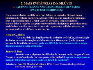 Na seta mais baixa no slide anterior, faltam os períodos Ordoviciano e
Siluriano da coluna geológica. Alguns geólogos, que acreditam em longas
eras e que estudaram o Grand Canyon por anos, têm os seguintes
comentários a respeito das paraconformidades designadas pelas duas setas
mais baixas do slide anterior. Apesar de representar milhões de anos, as
lacunas podem ser difíceis de encontrar.
Ronald C. Blakey
"Ao contrário das implicações do trabalho de McKee, a localização
do limite entre as formações de Manakacha e Wescogami [onde há uma
lacuna de 14 milhões de anos] pode ser difícil de determinar, tanto a longa
distância como a curta distância."
Stanley S. Beus
Ao referir-se a algumas localidades de lacunas muito longos afirma:
"Aqui, a inconformidade [lacuna, paraconformidade], apesar de representar
mais de 100 milhões de anos, pode ser difícil de localizar".
Referência: Beus SS, Morales M, editors. 1990. Grand Canyon Geology. Oxford
University Press, p 158, 111.
-
2. MAIS EVIDÊNCIAS DO DILÚVIO
c. LACUNAS PLANAS NAS CAMADAS SEDIMENTARES
(PARACONFORMIDADES)
 