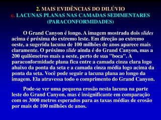 O Grand Canyon é longo. A imagem mostrada dois slides
acima é próxima do extremo leste. Em direção ao extremo
oeste, a sugerida lacuna de 100 milhões de anos aparece mais
claramente. O próximo slide ainda é do Grand Canyon, mas a
200 quilômetros mais a oeste, perto de sua "boca". A
paraconformidade plana fica entre a camada cinza clara logo
abaixo da ponta da seta e a camada cinza média logo acima da
ponta da seta. Você pode seguir a lacuna plana ao longo da
imagem. Ela atravessa todo o comprimento do Grand Canyon.
Pode-se ver uma pequena erosão nesta lacuna na parte
leste do Grand Canyon, mas é insignificante em comparação
com os 3000 metros esperados para as taxas médias de erosão
por mais de 100 milhões de anos.
2. MAIS EVIDÊNCIAS DO DILÚVIO
c. LACUNAS PLANAS NAS CAMADAS SEDIMENTARES
(PARACONFORMIDADES)
 