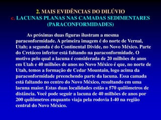 As próximas duas figuras ilustram a mesma
paraconformidade. A primeira imagem é do norte de Vernal,
Utah; a segunda é do Continental Divide, no Novo México. Parte
do Cretáceo inferior está faltando na paraconformidade. O
motivo pelo qual a lacuna é considerada de 20 milhões de anos
em Utah e 40 milhões de anos no Novo México é que, no norte de
Utah, temos a formação de Cedar Mountain, logo acima da
paraconformidade preenchendo parte da lacuna. Essa camada
está faltando no centro do Novo México, resultando em uma
lacuna maior. Estas duas localidades estão a 570 quilômetros de
distância. Você pode seguir a lacuna de 40 milhões de anos por
200 quilômetros enquanto viaja pela rodovia I-40 na região
central do Novo México.
2. MAIS EVIDÊNCIAS DO DILÚVIO
c. LACUNAS PLANAS NAS CAMADAS SEDIMENTARES
(PARACONFORMIDADES)
 