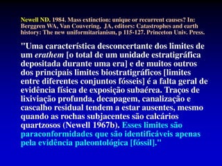 Newell ND. 1984. Mass extinction: unique or recurrent causes? In:
Berggren WA, Van Couvering, JA, editors: Catastrophes and earth
history: The new uniformitarianism, p 115-127. Princeton Univ. Press.
"Uma característica desconcertante dos limites de
um erathem [o total de um unidade estratigráfica
depositada durante uma era] e de muitos outros
dos principais limites biostratigráficos [limites
entre diferentes conjuntos fósseis] é a falta geral de
evidência física de exposição subaérea. Traços de
lixiviação profunda, decapagem, canalização e
cascalho residual tendem a estar ausentes, mesmo
quando as rochas subjacentes são calcários
quartzosos (Newell 1967b). Esses limites são
paraconformidades que são identificáveis ​​apenas
pela evidência paleontológica [fóssil]."
 