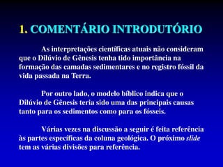 1. COMENTÁRIO INTRODUTÓRIO
As interpretações científicas atuais não consideram
que o Dilúvio de Gênesis tenha tido importância na
formação das camadas sedimentares e no registro fóssil da
vida passada na Terra.
Por outro lado, o modelo bíblico indica que o
Dilúvio de Gênesis teria sido uma das principais causas
tanto para os sedimentos como para os fósseis.
Várias vezes na discussão a seguir é feita referência
às partes específicas da coluna geológica. O próximo slide
tem as várias divisões para referência.
 