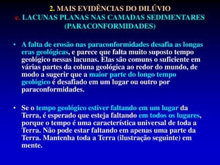 • A falta de erosão nas paraconformidades desafia as longas
eras geológicas, e parece que falta muito suposto tempo
geológico nessas lacunas. Elas são comuns o suficiente em
várias partes da coluna geológica ao redor do mundo, de
modo a sugerir que a maior parte do longo tempo
geológico é desafiado em um lugar ou outro por
paraconformidades.
• Se o tempo geológico estiver faltando em um lugar da
Terra, é esperado que esteja faltando em todos os lugares,
porque o tempo é uma característica universal de toda a
Terra. Não pode estar faltando em apenas uma parte da
Terra. Mantenha toda a Terra (ilustração seguinte) em
mente.
2. MAIS EVIDÊNCIAS DO DILÚVIO
c. LACUNAS PLANAS NAS CAMADAS SEDIMENTARES
(PARACONFORMIDADES)
 