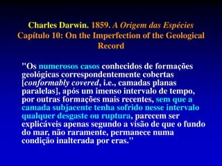 Charles Darwin. 1859. A Origem das Espécies
Capítulo 10: On the Imperfection of the Geological
Record
"Os numerosos casos conhecidos de formã̧es
geoĺgicas correspondentemente cobertas
[conformably covered, i.e., camadas planas
paralelas], aṕs um imenso intervalo de tempo,
por outras formã̧es mais recentes, sem que a
camada subjacente tenha sofrido nesse intervalo
qualquer desgaste ou ruptura, parecem ser
explicáveis apenas segundo a visão de que o fundo
do mar, não raramente, permanece numa
condição inalterada por eras."
 