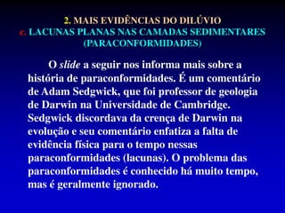 O slide a seguir nos informa mais sobre a
história de paraconformidades. É um comentário
de Adam Sedgwick, que foi professor de geologia
de Darwin na Universidade de Cambridge.
Sedgwick discordava da crença de Darwin na
evolução e seu comentário enfatiza a falta de
evidência física para o tempo nessas
paraconformidades (lacunas). O problema das
paraconformidades é conhecido há muito tempo,
mas é geralmente ignorado.
2. MAIS EVIDÊNCIAS DO DILÚVIO
c. LACUNAS PLANAS NAS CAMADAS SEDIMENTARES
(PARACONFORMIDADES)
 