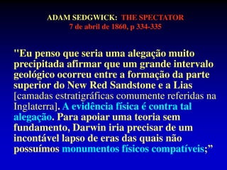 ADAM SEDGWICK: THE SPECTATOR
7 de abril de 1860, p 334-335
"Eu penso que seria uma alegação muito
precipitada afirmar que um grande intervalo
geológico ocorreu entre a formação da parte
superior do New Red Sandstone e a Lias
[camadas estratigráficas comumente referidas na
Inglaterra]. A evidência física é contra tal
alegação. Para apoiar uma teoria sem
fundamento, Darwin iria precisar de um
incontável lapso de eras das quais não
possuímos monumentos físicos compatíveis;”
 