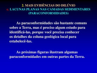 As paraconformidades são bastante comuns
sobre a Terra, mas é preciso algum estudo para
identificá-las, porque você precisa conhecer
os detalhes da coluna geológica local para
estabelecê-las.
As próximas figuras ilustram algumas
paraconformidades em outras partes da Terra.
2. MAIS EVIDÊNCIAS DO DILÚVIO
c. LACUNAS PLANAS NAS CAMADAS SEDIMENTARES
(PARACONFORMIDADES)
 
