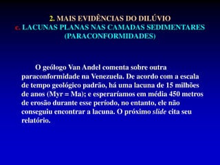 O geólogo Van Andel comenta sobre outra
paraconformidade na Venezuela. De acordo com a escala
de tempo geológico padrão, há uma lacuna de 15 milhões
de anos (Myr = Ma); e esperaríamos em média 450 metros
de erosão durante esse período, no entanto, ele não
conseguiu encontrar a lacuna. O próximo slide cita seu
relatório.
2. MAIS EVIDÊNCIAS DO DILÚVIO
c. LACUNAS PLANAS NAS CAMADAS SEDIMENTARES
(PARACONFORMIDADES)
 