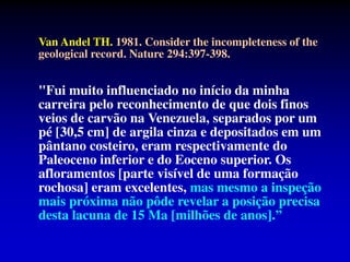 Van Andel TH. 1981. Consider the incompleteness of the
geological record. Nature 294:397-398.
"Fui muito influenciado no início da minha
carreira pelo reconhecimento de que dois finos
veios de carvão na Venezuela, separados por um
pé [30,5 cm] de argila cinza e depositados em um
pântano costeiro, eram respectivamente do
Paleoceno inferior e do Eoceno superior. Os
afloramentos [parte visível de uma formação
rochosa] eram excelentes, mas mesmo a inspeção
mais próxima não pôde revelar a posição precisa
desta lacuna de 15 Ma [milhões de anos].”
 