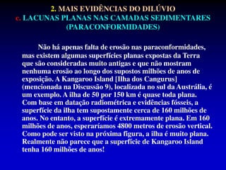 Não há apenas falta de erosão nas paraconformidades,
mas existem algumas superfícies planas expostas da Terra
que são consideradas muito antigas e que não mostram
nenhuma erosão ao longo dos supostos milhões de anos de
exposição. A Kangaroo Island [Ilha dos Cangurus]
(mencionada na Discussão 9), localizada no sul da Austrália, é
um exemplo. A ilha de 50 por 150 km é quase toda plana.
Com base em datação radiométrica e evidências fósseis, a
superfície da ilha tem supostamente cerca de 160 milhões de
anos. No entanto, a superfície é extremamente plana. Em 160
milhões de anos, esperaríamos 4800 metros de erosão vertical.
Como pode ser visto na próxima figura, a ilha é muito plana.
Realmente não parece que a superfície de Kangaroo Island
tenha 160 milhões de anos!
2. MAIS EVIDÊNCIAS DO DILÚVIO
c. LACUNAS PLANAS NAS CAMADAS SEDIMENTARES
(PARACONFORMIDADES)
 