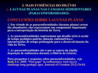 CONCLUSÕES SOBRE LACUNAS PLANAS
1. Em virtude de as paraconformidades (lacunas planas) serem
tão abundantes, elas representam um componente importante
para a interpretação da história da Terra.
2. As paraconformidades representam um desafio sério à escala
de tempo geológico padrão, datação radiométrica e
interpretações de tempo prolongado para o desenvolvimento da
vida na Terra.
3. As paraconformidades são o que se espera da rápida
deposição de sedimentos durante o Dilúvio de Gênesis.
Para perguntas e respostas sobre paraconformidades, veja
Roth AA. 2009. “Flat gaps” in sedimentary rock layers
challenge long geologic ages. Journal of Creation 23(2):76-81.
2. MAIS EVIDÊNCIAS DO DILÚVIO
c. LACUNAS PLANAS NAS CAMADAS SEDIMENTARES
(PARACONFORMIDADES)
 