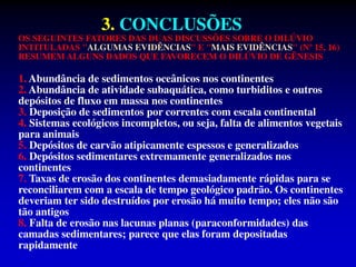 3. CONCLUSÕES
OS SEGUINTES FATORES DAS DUAS DISCUSSÕES SOBRE O DILÚVIO
INTITULADAS "ALGUMAS EVIDÊNCIAS" E "MAIS EVIDÊNCIAS" (Nº 15, 16)
RESUMEM ALGUNS DADOS QUE FAVORECEM O DILÚVIO DE GÊNESIS
1. Abundância de sedimentos oceânicos nos continentes
2. Abundância de atividade subaquática, como turbiditos e outros
depósitos de fluxo em massa nos continentes
3. Deposição de sedimentos por correntes com escala continental
4. Sistemas ecológicos incompletos, ou seja, falta de alimentos vegetais
para animais
5. Depósitos de carvão atipicamente espessos e generalizados
6. Depósitos sedimentares extremamente generalizados nos
continentes
7. Taxas de erosão dos continentes demasiadamente rápidas para se
reconciliarem com a escala de tempo geológico padrão. Os continentes
deveriam ter sido destruídos por erosão há muito tempo; eles não são
tão antigos
8. Falta de erosão nas lacunas planas (paraconformidades) das
camadas sedimentares; parece que elas foram depositadas
rapidamente
 