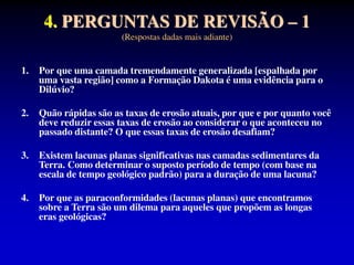 4. PERGUNTAS DE REVISÃO – 1
(Respostas dadas mais adiante)
1. Por que uma camada tremendamente generalizada [espalhada por
uma vasta região] como a Formação Dakota é uma evidência para o
Dilúvio?
2. Quão rápidas são as taxas de erosão atuais, por que e por quanto você
deve reduzir essas taxas de erosão ao considerar o que aconteceu no
passado distante? O que essas taxas de erosão desafiam?
3. Existem lacunas planas significativas nas camadas sedimentares da
Terra. Como determinar o suposto período de tempo (com base na
escala de tempo geológico padrão) para a duração de uma lacuna?
4. Por que as paraconformidades (lacunas planas) que encontramos
sobre a Terra são um dilema para aqueles que propõem as longas
eras geológicas?
 
