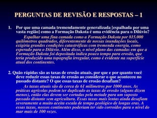 PERGUNTAS DE REVISÃO E RESPOSTAS – 1
1. Por que uma camada tremendamente generalizada [espalhada por uma
vasta região] como a Formação Dakota é uma evidência para o Dilúvio?
Espalhar uma fina camada como a Formação Dakota por 815.000
quilômetros quadrados, diferentemente de nossas inundações locais,
exigiria grandes condições catastróficas com tremenda energia, como
esperado para o Dilúvio. Além disso, o nível plano das camadas em que a
Formação Dakota foi depositada indica pouco tempo para erosão, que
teria produzido uma topografia irregular, como é evidente na superfície
atual dos continentes.
2. Quão rápidas são as taxas de erosão atuais, por que e por quanto você
deve reduzir essas taxas de erosão ao considerar o que aconteceu no
passado distante? O que essas taxas de erosão desafiam?
As taxas atuais são de cerca de 61 milímetros por 1000 anos. As
práticas agrícolas podem ter duplicado as taxas de erosão (alguns dizem
menos), então elas devem ser cortadas pela metade para um suposto
passado distante sem agricultura. Essas taxas mais lentas ainda desafiam
severamente a muito aceita escala de tempo geológico de longas eras. A
essas taxas, nossos continentes poderiam ter sido corroídos para o nível do
mar mais de 100 vezes.
 
