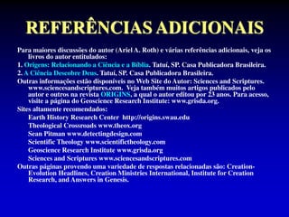 REFERÊNCIAS ADICIONAIS
Para maiores discussões do autor (Ariel A. Roth) e várias referências adicionais, veja os
livros do autor entitulados:
1. Origens: Relacionando a Ciência e a Bíblia. Tatuí, SP. Casa Publicadora Brasileira.
2. A Ciência Descobre Deus. Tatuí, SP. Casa Publicadora Brasileira.
Outras informações estão disponíveis no Web Site do Autor: Sciences and Scriptures.
www.sciencesandscriptures.com. Veja também muitos artigos publicados pelo
autor e outros na revista ORIGINS, a qual o autor editou por 23 anos. Para acesso,
visite a página do Geoscience Research Institute: www.grisda.org.
Sites altamente recomendados:
Earth History Research Center http://origins.swau.edu
Theological Crossroads www.theox.org
Sean Pitman www.detectingdesign.com
Scientific Theology www.scientifictheology.com
Geoscience Research Institute www.grisda.org
Sciences and Scriptures www.sciencesandscriptures.com
Outras páginas provendo uma variedade de respostas relacionadas são: Creation-
Evolution Headlines, Creation Ministries International, Institute for Creation
Research, and Answers in Genesis.
 