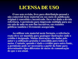 LICENSA DE USO
O uso sem revisão, livre para distribuição pessoal e
não comercial deste material em seu meio de publicação
original é concedido e incentivado. Deve ser dada a devida
referência. A permissão para impressão múltipla para uso
em sala de aula ou sem fins lucrativos, em reuniões
públicas também é livremente assegurada.
Ao utilizar este material neste formato, a referência
exata deve ser mantida para quaisquer ilustrações onde o
crédito é designado. Muitas ilustrações são dadas pelo
autor e a utilização gratuita é concedida para todos os
meios. Contudo, quando é dado o crédito para outra fonte,
a permissão pode ser necessária a partir da fonte para
determinados tipos diferentes de meios de comunicação
do que o uso atual.
 