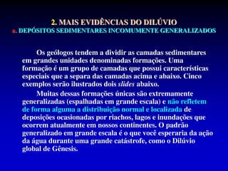Os geólogos tendem a dividir as camadas sedimentares
em grandes unidades denominadas formações. Uma
formação é um grupo de camadas que possui características
especiais que a separa das camadas acima e abaixo. Cinco
exemplos serão ilustrados dois slides abaixo.
Muitas dessas formações únicas são extremamente
generalizadas (espalhadas em grande escala) e não refletem
de forma alguma a distribuição normal e localizada de
deposições ocasionadas por riachos, lagos e inundações que
ocorrem atualmente em nossos continentes. O padrão
generalizado em grande escala é o que você esperaria da ação
da água durante uma grande catástrofe, como o Dilúvio
global de Gênesis.
2. MAIS EVIDÊNCIAS DO DILÚVIO
a. DEPÓSITOS SEDIMENTARES INCOMUMENTE GENERALIZADOS
 