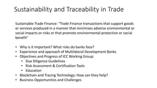 Sustainability and Traceability in Trade
Sustainable Trade Finance: "Trade Finance transactions that support goods
or services produced in a manner that minimizes adverse environmental or
social impacts or risks or that promote environmental protection or social
benefit"
• Why is it important? What risks do banks face?
• Experience and approach of Multilateral Development Banks
• Objectives and Progress of ICC Working Group:
• Due Diligence Guidelines
• Risk Assessment & Certification Tools
• Education
• Blockchain and Tracing Technology: How can they help?
• Business Opportunities and Challenges
 
