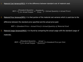 1. Material Cost Variance(MCV): it is the difference between standard cost of material used.
𝑀𝐶𝑉 =
𝑆𝑡𝑎𝑛𝑑𝑎𝑟𝑑 𝑄𝑢𝑎𝑛𝑡𝑖𝑡𝑦
𝑓𝑜𝑟 𝐴𝑐𝑡𝑢𝑎𝑙 𝑂𝑢𝑡𝑝𝑢𝑡
×
𝑆𝑡𝑎𝑛𝑑𝑎𝑟𝑑
𝑃𝑟𝑖𝑐𝑒
− 𝐴𝑐𝑡𝑢𝑎𝑙 𝑄𝑢𝑎𝑛𝑡𝑖𝑡𝑦 × 𝐴𝑐𝑡𝑢𝑎𝑙 𝑃𝑟𝑖𝑐𝑒
2. Material Price Variance(MPV): it is that portion of the material cost variance which is used due to the
difference between the standard price specified and the actual price paid.
𝑀𝑃𝑉 = 𝑆𝑡𝑎𝑛𝑑𝑎𝑟𝑑 𝑃𝑟𝑖𝑐𝑒 − 𝐴𝑐𝑡𝑢𝑎𝑙 𝑃𝑟𝑖𝑐𝑒 × 𝐴𝑐𝑡𝑢𝑎𝑙 𝑄𝑢𝑎𝑛𝑡𝑖𝑡𝑦 𝑜𝑓 𝑀𝑎𝑡𝑒𝑟𝑖𝑎𝑙 𝑈𝑠𝑒𝑑
3. Material Usage Variance(MUV): it is found by comparing the actual usage with the standard usage of
materials.
𝑀𝑈𝑉 =
𝑆𝑡𝑎𝑛𝑑𝑎𝑟𝑑 𝑄𝑢𝑎𝑛𝑡𝑖𝑡𝑦
𝑓𝑜𝑟 𝐴𝑐𝑡𝑢𝑎𝑙 𝑂𝑢𝑡𝑝𝑢𝑡
−
𝐴𝑐𝑡𝑢𝑎𝑙
𝑄𝑢𝑎𝑛𝑡𝑖𝑡𝑦
× 𝑆𝑡𝑎𝑛𝑑𝑎𝑟𝑑 𝑃𝑟𝑖𝑐𝑒 𝑝𝑒𝑟 𝑈𝑛𝑖𝑡
 