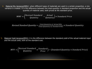 4. Material Mix Variance(MMV): when different types of materials are used in a certain proportion, a mix
variance is created. It is the difference between the total quantity in standard proportion and the actual
quantity of material used, both priced at the standard price.
𝑀𝑀𝑉 =
𝑅𝑒𝑣𝑖𝑠𝑒𝑑 𝑆𝑡𝑎𝑛𝑑𝑎𝑟𝑑
𝑄𝑢𝑎𝑛𝑡𝑖𝑡𝑦
−
𝐴𝑐𝑡𝑢𝑎𝑙
𝑄𝑢𝑛𝑎𝑡𝑖𝑡𝑦
× 𝑆𝑡𝑎𝑛𝑑𝑎𝑟𝑑 𝑃𝑟𝑖𝑐𝑒
Revised Standard Quantity =
𝑇𝑜𝑡𝑎𝑙 𝑄𝑢𝑎𝑛𝑡𝑖𝑡𝑦 𝑜𝑓 𝐴𝑐𝑡𝑢𝑎𝑙 𝑀𝑖𝑥
𝑇𝑜𝑡𝑎𝑙 𝑄𝑢𝑎𝑛𝑡𝑖𝑡𝑦 𝑜𝑓 𝑆𝑡𝑎𝑛𝑑𝑎𝑟𝑑 𝑀𝑖𝑥
× 𝑆𝑡𝑎𝑛𝑑𝑎𝑟𝑑 𝑄𝑢𝑎𝑛𝑡𝑖𝑡𝑦
5. Material Yield Variance(MYV): it is the difference between the standard yield of the actual material input
and the actual yield, both at the standard cost.
𝑀𝑌𝑉 =
𝑅𝑒𝑣𝑖𝑠𝑒𝑑 𝑆𝑡𝑎𝑛𝑑𝑎𝑟𝑑
𝑄𝑢𝑎𝑛𝑡𝑖𝑡𝑦
×
𝑆𝑡𝑎𝑛𝑑𝑎𝑟𝑑
𝑃𝑟𝑖𝑐𝑒
− 𝑆𝑡𝑎𝑛𝑑𝑎𝑟𝑑 𝑄𝑢𝑎𝑛𝑡𝑖𝑡𝑦 × 𝑆𝑡𝑎𝑛𝑑𝑎𝑟𝑑 𝑃𝑟𝑖𝑐𝑒
 