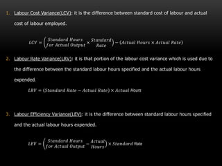 1. Labour Cost Variance(LCV): it is the difference between standard cost of labour and actual
cost of labour employed.
𝐿𝐶𝑉 =
𝑆𝑡𝑎𝑛𝑑𝑎𝑟𝑑 𝐻𝑜𝑢𝑟𝑠
𝑓𝑜𝑟 𝐴𝑐𝑡𝑢𝑎𝑙 𝑂𝑢𝑡𝑝𝑢𝑡
×
𝑆𝑡𝑎𝑛𝑑𝑎𝑟𝑑
𝑅𝑎𝑡𝑒
− 𝐴𝑐𝑡𝑢𝑎𝑙 𝐻𝑜𝑢𝑟𝑠 × 𝐴𝑐𝑡𝑢𝑎𝑙 𝑅𝑎𝑡𝑒
2. Labour Rate Variance(LRV): it is that portion of the labour cost variance which is used due to
the difference between the standard labour hours specified and the actual labour hours
expended.
𝐿𝑅𝑉 = 𝑆𝑡𝑎𝑛𝑑𝑎𝑟𝑑 𝑅𝑎𝑡𝑒 − 𝐴𝑐𝑡𝑢𝑎𝑙 𝑅𝑎𝑡𝑒 × 𝐴𝑐𝑡𝑢𝑎𝑙 Hours
3. Labour Efficiency Variance(LEV): it is the difference between standard labour hours specified
and the actual labour hours expended.
𝐿𝐸𝑉 =
𝑆𝑡𝑎𝑛𝑑𝑎𝑟𝑑 𝐻𝑜𝑢𝑟𝑠
𝑓𝑜𝑟 𝐴𝑐𝑡𝑢𝑎𝑙 𝑂𝑢𝑡𝑝𝑢𝑡
−
𝐴𝑐𝑡𝑢𝑎𝑙
𝐻𝑜𝑢𝑟𝑠
× 𝑆𝑡𝑎𝑛𝑑𝑎𝑟𝑑 Rate
 