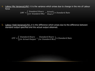 4. Labour Mix Variance(LMV): it is the variance which arises due to change in the mix of Labour
force
𝐿𝑀𝑉 =
𝑆𝑡𝑎𝑛𝑑𝑎𝑟𝑑 𝐻𝑜𝑢𝑟𝑠
𝑓𝑜𝑟 𝑆𝑡𝑎𝑛𝑑𝑎𝑟𝑑 𝑀𝑖𝑥
−
𝐴𝑐𝑡𝑢𝑎𝑙
𝐻𝑜𝑢𝑟𝑠
× 𝑆𝑡𝑎𝑛𝑑𝑎𝑟𝑑 𝑅𝑎𝑡𝑒
5. Labour Yield Variance(LYV): it is the difference which arises due to the difference between
standard output specified and the actual output obtained.
𝐿𝑌𝑉 =
𝑆𝑡𝑎𝑛𝑑𝑎𝑟𝑑 𝐻𝑜𝑢𝑟𝑠
𝑓𝑜𝑟 𝐴𝑐𝑡𝑢𝑎𝑙 𝑂𝑢𝑡𝑝𝑢𝑡
−
𝑆𝑡𝑎𝑛𝑑𝑎𝑟𝑑 𝐻𝑜𝑢𝑟𝑠
𝑓𝑜𝑟 𝑆𝑡𝑎𝑛𝑑𝑎𝑟𝑑 𝑀𝑖𝑥
× 𝑆𝑡𝑎𝑛𝑑𝑎𝑟𝑑 𝑅𝑎𝑡𝑒
 