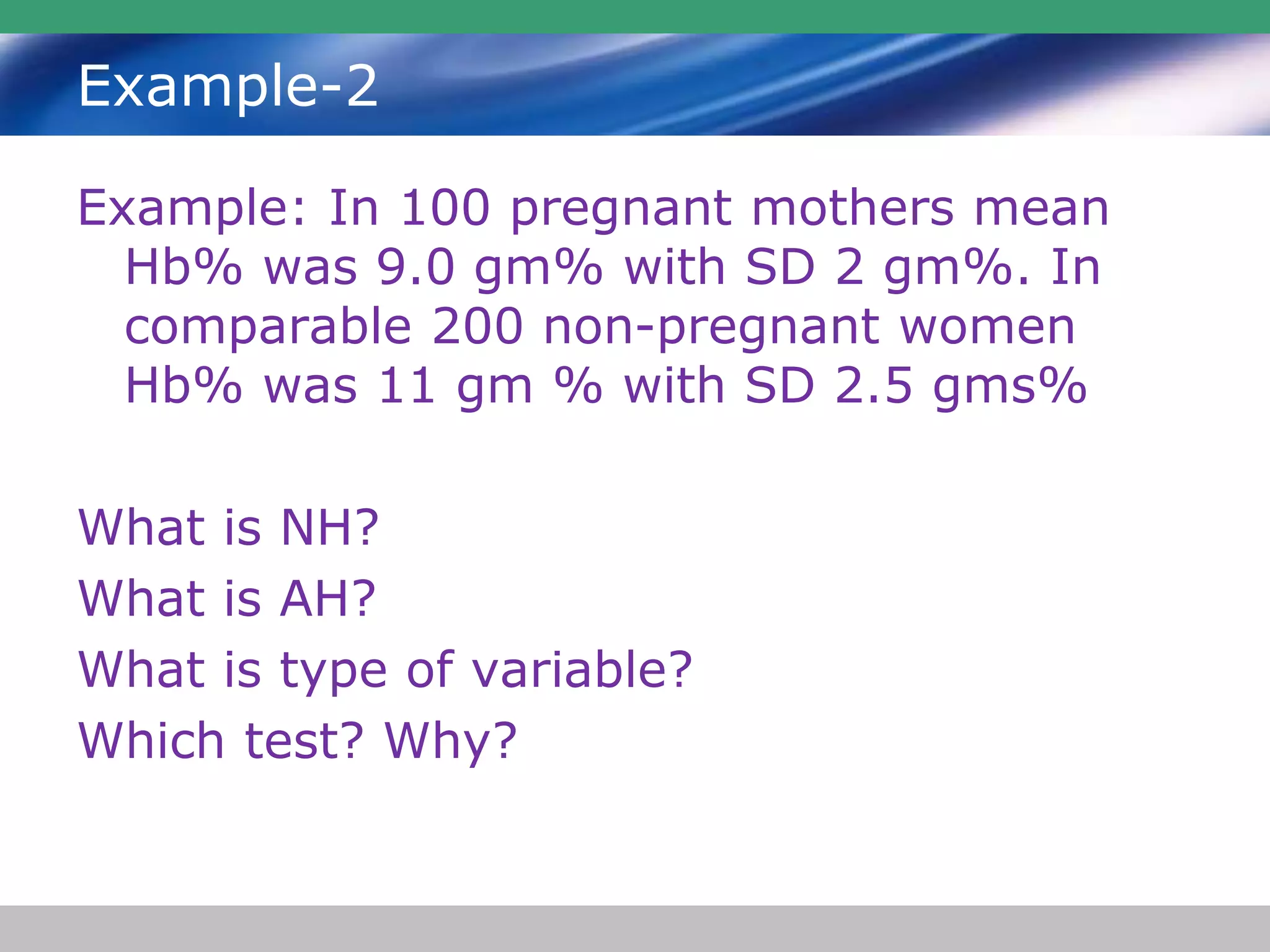 Example-2
Example: In 100 pregnant mothers mean
Hb% was 9.0 gm% with SD 2 gm%. In
comparable 200 non-pregnant women
Hb% was 11 gm % with SD 2.5 gms%
What is NH?
What is AH?
What is type of variable?
Which test? Why?
 