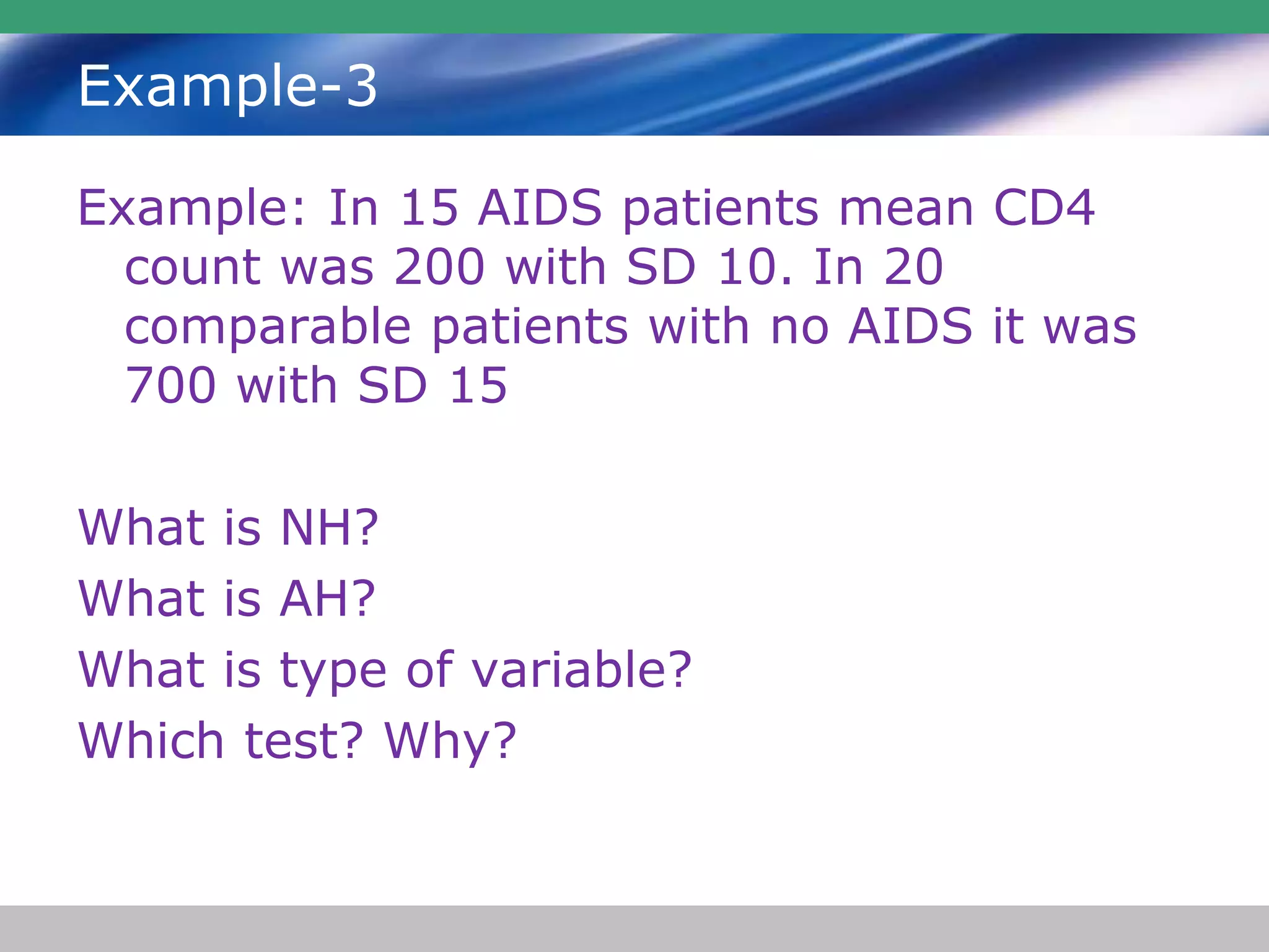 Example-3
Example: In 15 AIDS patients mean CD4
count was 200 with SD 10. In 20
comparable patients with no AIDS it was
700 with SD 15
What is NH?
What is AH?
What is type of variable?
Which test? Why?
 