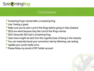 Conclusions
Screaming Frog’s named after a screaming frog
User Testing is great
Make sure you’ve seen Lord of the Rings before going to New Zealand
SEOs are weird because they like Lord of the Rings memes
SEO’s favourite SEO tool is Screaming Frog
Users have insight we lack from the cognitive bias of being in the industry
You can massively boost your conversion rate by following user testing
Update your social media icons
Please follow my dumb LOTR Twitter account
 