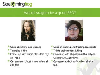 Would Aragorn be a good SEO?
Good at stalking and tracking journalists
Thinks their content is king
Comes up with stupid plans that rely on
Google’s AI Algorithms
Can generate bot traffic when all else
fails
Good at stalking and tracking
Thinks he is king
Comes up with stupid plans that rely
on Frodo
Can summon ghost armies when all
else fails
 