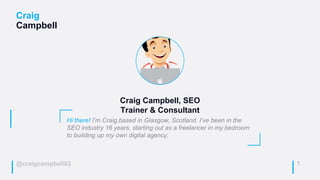 @craigcampbell03
Craig
Campbell
1
Hi there! I’m Craig,based in Glasgow, Scotland. I’ve been in the
SEO industry 16 years, starting out as a freelancer in my bedroom
to building up my own digital agency.
Craig Campbell, SEO
Trainer & Consultant
 