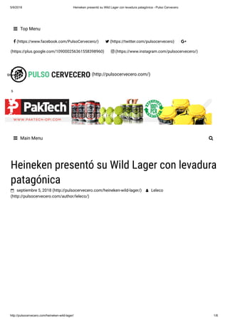 5/9/2018 Heineken presentó su Wild Lager con levadura patagónica - Pulso Cervecero
http://pulsocervecero.com/heineken-wild-lager/ 1/8
(http://pulsocervecero.com/)
 Top Menu
 (https://www.facebook.com/PulsoCervecero/)  (https://twitter.com/pulsocervecero) 
(https://plus.google.com/109000256361558398960)  (https://www.instagram.com/pulsocervecero/)
 Main Menu 
Heineken presentó su Wild Lager con levadura
patagónica
 septiembre 5, 2018 (http://pulsocervecero.com/heineken-wild-lager/)  Leleco
(http://pulsocervecero.com/author/leleco/)
5
Shares
5
Shares
5
Shares
5
Shares
5
Shares
5
Shares
5
Shares
5
Shares
55555555
 