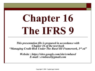 Copyright © 2018 CapitaLogic Limited
Chapter 16
The IFRS 9
This presentation file is prepared in accordance with
Chapter 16 of the text book
“Managing Credit Risk Under The Basel III Framework, 3rd ed”
Website : https://sites.google.com/site/crmbasel
E-mail : crmbasel@gmail.com
 