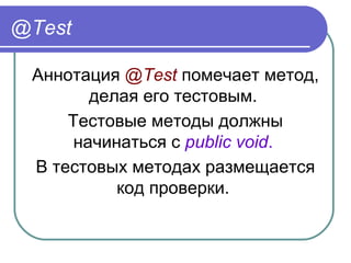 @Test
Аннотация @Test помечает метод, 
делая его тестовым. 
Тестовые методы должны 
начинаться с public void. 
В тестовых методах размещается 
код проверки. 
 
